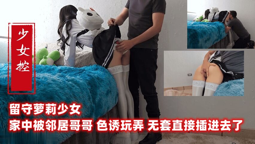 留守萝莉少女 家中被邻居哥哥 色诱玩弄 无套直接插进去了